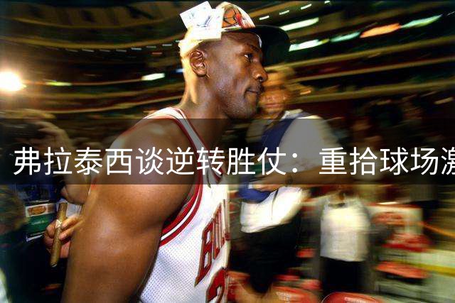 弗拉泰西谈逆转胜仗：重拾球场激情助球队登顶